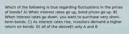 Which of the following is true regarding fluctuations in the prices of bonds? A) When interest rates go up, bond prices go up. B) When interest rates go down, you want to purchase very short-term bonds. C) As interest rates rise, investors demand a higher return on bonds. D) all of the aboveE) only A and B