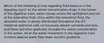 Which of the following is true regarding fluid balance in the digestive tract? As the solute concentration drops in the lumen of the digestive tract, water moves across the epithelium and out of the interstitial fluid. Once within the interstitial fluid, the absorbed water is slowly distributed throughout the ICF. Intestinal epithelial cells continuously absorb nutrients and ions, and these activities gradually increase the solute concentration in the lumen. All of the water movement in the digestive tract involves passive water flow down osmotic gradients.