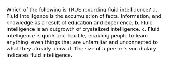 Which of the following is TRUE regarding fluid intelligence? a. Fluid intelligence is the accumulation of facts, information, and knowledge as a result of education and experience. b. Fluid intelligence is an outgrowth of crystalized intelligence. c. Fluid intelligence is quick and flexible, enabling people to learn anything, even things that are unfamiliar and unconnected to what they already know. d. The size of a person's vocabulary indicates fluid intelligence.