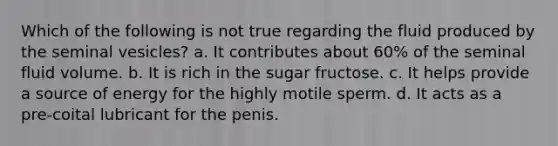 Which of the following is not true regarding the fluid produced by the seminal vesicles? a. It contributes about 60% of the seminal fluid volume. b. It is rich in the sugar fructose. c. It helps provide a source of energy for the highly motile sperm. d. It acts as a pre-coital lubricant for the penis.