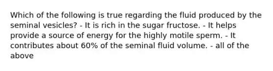 Which of the following is true regarding the fluid produced by the seminal vesicles? - It is rich in the sugar fructose. - It helps provide a source of energy for the highly motile sperm. - It contributes about 60% of the seminal fluid volume. - all of the above