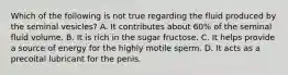 Which of the following is not true regarding the fluid produced by the seminal vesicles? A. It contributes about 60% of the seminal fluid volume. B. It is rich in the sugar fructose. C. It helps provide a source of energy for the highly motile sperm. D. It acts as a precoital lubricant for the penis.