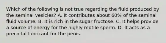 Which of the following is not true regarding the fluid produced by the seminal vesicles? A. It contributes about 60% of the seminal fluid volume. B. It is rich in the sugar fructose. C. It helps provide a source of energy for the highly motile sperm. D. It acts as a precoital lubricant for the penis.