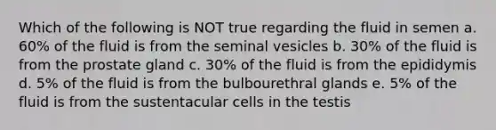 Which of the following is NOT true regarding the fluid in semen a. 60% of the fluid is from the seminal vesicles b. 30% of the fluid is from the prostate gland c. 30% of the fluid is from the epididymis d. 5% of the fluid is from the bulbourethral glands e. 5% of the fluid is from the sustentacular cells in the testis