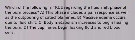 Which of the following is TRUE regarding the fluid shift phase of the burn process? ​A) This phase includes a pain response as well as the outpouring of catecholamines. ​B) Massive edema occurs due to fluid shift. ​C) Body metabolism increases to begin healing the burn. ​D) The capillaries begin leaking fluid and red blood cells.