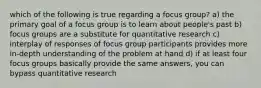 which of the following is true regarding a focus group? a) the primary goal of a focus group is to learn about people's past b) focus groups are a substitute for quantitative research c) interplay of responses of focus group participants provides more in-depth understanding of the problem at hand d) if at least four focus groups basically provide the same answers, you can bypass quantitative research