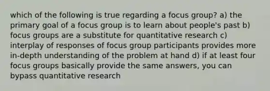 which of the following is true regarding a focus group? a) the primary goal of a focus group is to learn about people's past b) focus groups are a substitute for quantitative research c) interplay of responses of focus group participants provides more in-depth understanding of the problem at hand d) if at least four focus groups basically provide the same answers, you can bypass quantitative research