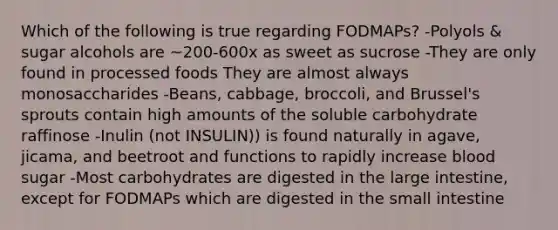 Which of the following is true regarding FODMAPs? -Polyols & sugar alcohols are ~200-600x as sweet as sucrose -They are only found in processed foods They are almost always monosaccharides -Beans, cabbage, broccoli, and Brussel's sprouts contain high amounts of the soluble carbohydrate raffinose -Inulin (not INSULIN)) is found naturally in agave, jicama, and beetroot and functions to rapidly increase blood sugar -Most carbohydrates are digested in the large intestine, except for FODMAPs which are digested in the small intestine