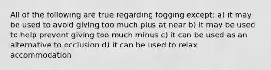 All of the following are true regarding fogging except: a) it may be used to avoid giving too much plus at near b) it may be used to help prevent giving too much minus c) it can be used as an alternative to occlusion d) it can be used to relax accommodation