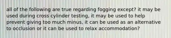 all of the following are true regarding fogging except? it may be used during cross cylinder testing, it may be used to help prevent giving too much minus, it can be used as an alternative to occlusion or it can be used to relax accommodation?