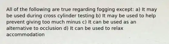 All of the following are true regarding fogging except: a) It may be used during cross cylinder testing b) It may be used to help prevent giving too much minus c) It can be used as an alternative to occlusion d) It can be used to relax accommodation