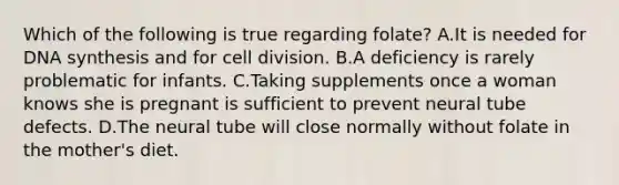 Which of the following is true regarding folate? A.It is needed for DNA synthesis and for cell division. B.A deficiency is rarely problematic for infants. C.Taking supplements once a woman knows she is pregnant is sufficient to prevent neural tube defects. D.The neural tube will close normally without folate in the mother's diet.