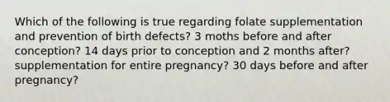 Which of the following is true regarding folate supplementation and prevention of birth defects? 3 moths before and after conception? 14 days prior to conception and 2 months after? supplementation for entire pregnancy? 30 days before and after pregnancy?