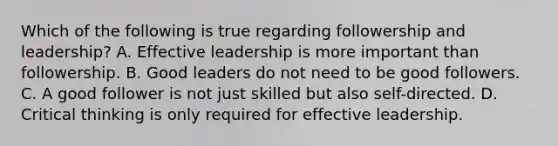 Which of the following is true regarding followership and leadership? A. Effective leadership is more important than followership. B. Good leaders do not need to be good followers. C. A good follower is not just skilled but also self-directed. D. Critical thinking is only required for effective leadership.