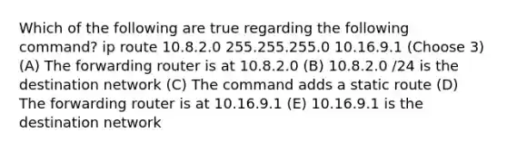 Which of the following are true regarding the following command? ip route 10.8.2.0 255.255.255.0 10.16.9.1 (Choose 3) (A) The forwarding router is at 10.8.2.0 (B) 10.8.2.0 /24 is the destination network (C) The command adds a static route (D) The forwarding router is at 10.16.9.1 (E) 10.16.9.1 is the destination network