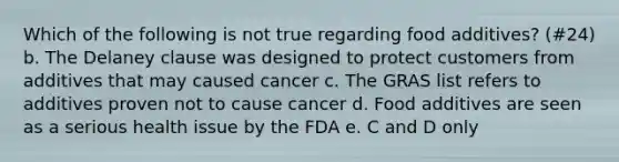 Which of the following is not true regarding food additives? (#24) b. The Delaney clause was designed to protect customers from additives that may caused cancer c. The GRAS list refers to additives proven not to cause cancer d. Food additives are seen as a serious health issue by the FDA e. C and D only