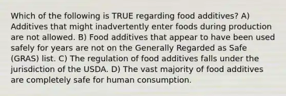 Which of the following is TRUE regarding food additives? A) Additives that might inadvertently enter foods during production are not allowed. B) Food additives that appear to have been used safely for years are not on the Generally Regarded as Safe (GRAS) list. C) The regulation of food additives falls under the jurisdiction of the USDA. D) The vast majority of food additives are completely safe for human consumption.