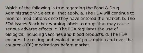 Which of the following is true regarding the Food & Drug Administration? Select all that apply. a. The FDA will continue to monitor medications once they have entered the market. b. The FDA issues Black box warning labels to drugs that may cause serious adverse effects. c. The FDA regulates the use of biologics, including vaccines and blood products. d. The FDA ensures the testing and evaluation of prescription and over the counter (OTC) medications before market.