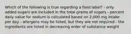 Which of the following is true regarding a food label? - only added sugars are included in the total grams of sugars - percent daily value for sodium is calculated based on 2,000 mg intake per day - allergens may be listed, but they are not required - the ingredients are listed in decreasing order of substance weight