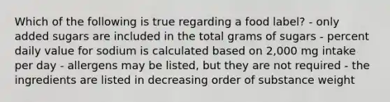 Which of the following is true regarding a food label? - only added sugars are included in the total grams of sugars - percent daily value for sodium is calculated based on 2,000 mg intake per day - allergens may be listed, but they are not required - the ingredients are listed in decreasing order of substance weight