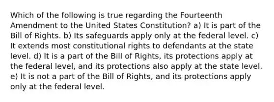 Which of the following is true regarding the Fourteenth Amendment to the United States Constitution? a) It is part of the Bill of Rights. b) Its safeguards apply only at the federal level. c) It extends most constitutional rights to defendants at the state level. d) It is a part of the Bill of Rights, its protections apply at the federal level, and its protections also apply at the state level. e) It is not a part of the Bill of Rights, and its protections apply only at the federal level.