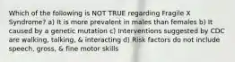 Which of the following is NOT TRUE regarding Fragile X Syndrome? a) It is more prevalent in males than females b) It caused by a genetic mutation c) Interventions suggested by CDC are walking, talking, & interacting d) Risk factors do not include speech, gross, & fine motor skills