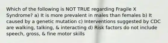 Which of the following is NOT TRUE regarding Fragile X Syndrome? a) It is more prevalent in males than females b) It caused by a genetic mutation c) Interventions suggested by CDC are walking, talking, & interacting d) Risk factors do not include speech, gross, & fine motor skills