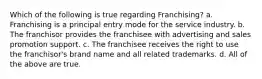 Which of the following is true regarding Franchising? a. Franchising is a principal entry mode for the service industry. b. The franchisor provides the franchisee with advertising and sales promotion support. c. The franchisee receives the right to use the franchisor's brand name and all related trademarks. d. All of the above are true.