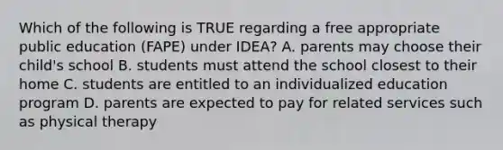 Which of the following is TRUE regarding a free appropriate public education (FAPE) under IDEA? A. parents may choose their child's school B. students must attend the school closest to their home C. students are entitled to an individualized education program D. parents are expected to pay for related services such as physical therapy