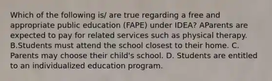 Which of the following is/ are true regarding a free and appropriate public education (FAPE) under IDEA? AParents are expected to pay for related services such as physical therapy. B.Students must attend the school closest to their home. C. Parents may choose their child's school. D. Students are entitled to an individualized education program.