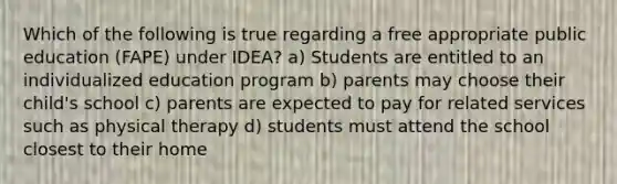 Which of the following is true regarding a free appropriate public education (FAPE) under IDEA? a) Students are entitled to an individualized education program b) parents may choose their child's school c) parents are expected to pay for related services such as physical therapy d) students must attend the school closest to their home