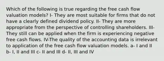 Which of the following is true regarding the free cash flow valuation models? I- They are most suitable for firms that do not have a clearly defined dividend policy. II- They are more appropriate from the perspective of controlling shareholders. III- They still can be applied when the firm is experiencing negative free cash flows. IV-The quality of the accounting data is irrelevant to application of the free cash flow valuation models. a- I and II b- I, II and III c- II and III d- II, III and IV