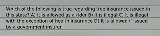 Which of the following is true regarding free insurance issued in this state? A) It is allowed as a rider B) It is illegal C) It is illegal with the exception of health insurance D) It is allowed if issued by a government insurer