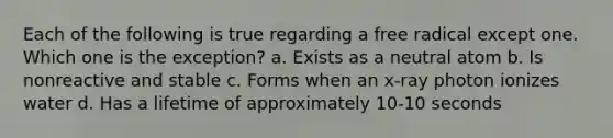 Each of the following is true regarding a free radical except one. Which one is the exception? a. Exists as a neutral atom b. Is nonreactive and stable c. Forms when an x-ray photon ionizes water d. Has a lifetime of approximately 10-10 seconds