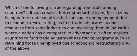 Which of the following is true regarding free trade among countries? a.It can create a better standard of living for citizens living in free trade countries b.It can cause unemployment due to economic restructuring, as free trade advocates taking resources from some industries and investing them in industries where a nation has a comparative advantage c.It often requires countries to fund trade adjustment assistance programs such as retraining those unemployed due to economic restructuring d.All of the above