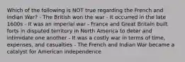 Which of the following is NOT true regarding the French and Indian War? - The British won the war - It occurred in the late 1600s - It was an imperial war - France and Great Britain built forts in disputed territory in North America to deter and intimidate one another - It was a costly war in terms of time, expenses, and casualties - The French and Indian War became a catalyst for American independence