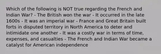 Which of the following is NOT true regarding the French and Indian War? - The British won the war - It occurred in the late 1600s - It was an imperial war - France and Great Britain built forts in disputed territory in North America to deter and intimidate one another - It was a costly war in terms of time, expenses, and casualties - The French and Indian War became a catalyst for American independence