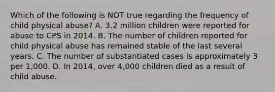 Which of the following is NOT true regarding the frequency of child physical abuse? A. 3.2 million children were reported for abuse to CPS in 2014. B. The number of children reported for child physical abuse has remained stable of the last several years. C. The number of substantiated cases is approximately 3 per 1,000. D. In 2014, over 4,000 children died as a result of child abuse.