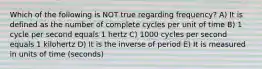 Which of the following is NOT true regarding frequency? A) It is defined as the number of complete cycles per unit of time B) 1 cycle per second equals 1 hertz C) 1000 cycles per second equals 1 kilohertz D) It is the inverse of period E) It is measured in units of time (seconds)