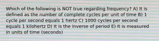 Which of the following is NOT true regarding frequency? A) It is defined as the number of complete cycles per unit of time B) 1 cycle per second equals 1 hertz C) 1000 cycles per second equals 1 kilohertz D) It is the inverse of period E) It is measured in units of time (seconds)