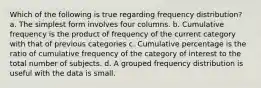 Which of the following is true regarding frequency distribution? a. The simplest form involves four columns. b. Cumulative frequency is the product of frequency of the current category with that of previous categories c. Cumulative percentage is the ratio of cumulative frequency of the category of interest to the total number of subjects. d. A grouped frequency distribution is useful with the data is small.