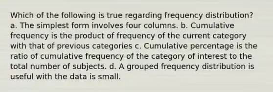 Which of the following is true regarding frequency distribution? a. The simplest form involves four columns. b. Cumulative frequency is the product of frequency of the current category with that of previous categories c. Cumulative percentage is the ratio of cumulative frequency of the category of interest to the total number of subjects. d. A grouped frequency distribution is useful with the data is small.