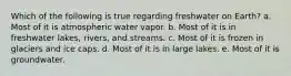 Which of the following is true regarding freshwater on Earth? a. Most of it is atmospheric water vapor. b. Most of it is in freshwater lakes, rivers, and streams. c. Most of it is frozen in glaciers and ice caps. d. Most of it is in large lakes. e. Most of it is groundwater.