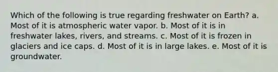 Which of the following is true regarding freshwater on Earth? a. Most of it is atmospheric water vapor. b. Most of it is in freshwater lakes, rivers, and streams. c. Most of it is frozen in glaciers and ice caps. d. Most of it is in large lakes. e. Most of it is groundwater.