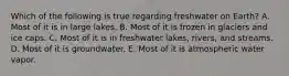 Which of the following is true regarding freshwater on Earth? A. Most of it is in large lakes. B. Most of it is frozen in glaciers and ice caps. C. Most of it is in freshwater lakes, rivers, and streams. D. Most of it is groundwater. E. Most of it is atmospheric water vapor.