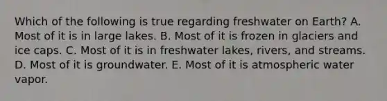 Which of the following is true regarding freshwater on Earth? A. Most of it is in large lakes. B. Most of it is frozen in glaciers and ice caps. C. Most of it is in freshwater lakes, rivers, and streams. D. Most of it is groundwater. E. Most of it is atmospheric water vapor.