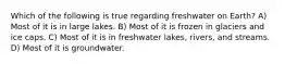 Which of the following is true regarding freshwater on Earth? A) Most of it is in large lakes. B) Most of it is frozen in glaciers and ice caps. C) Most of it is in freshwater lakes, rivers, and streams. D) Most of it is groundwater.