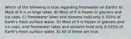 Which of the following is true regarding freshwater on Earth? A) Most of it is in large lakes. B) Most of it is frozen in glaciers and ice caps. C) Freshwater lakes and streams hold only 0.333% of Earth's fresh surface water. D) Most of it is frozen in glaciers and ice caps, and freshwater lakes and streams hold only 0.333% of Earth's fresh surface water. E) All of these are true.