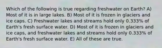 Which of the following is true regarding freshwater on Earth? A) Most of it is in large lakes. B) Most of it is frozen in glaciers and ice caps. C) Freshwater lakes and streams hold only 0.333% of Earth's fresh surface water. D) Most of it is frozen in glaciers and ice caps, and freshwater lakes and streams hold only 0.333% of Earth's fresh surface water. E) All of these are true.