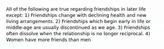 All of the following are true regarding friendships in later life except: 1) Friendships change with declining health and new living arrangements. 2) Friendships which begin early in life or middle-age are usually discontinued as we age. 3) Friendships often dissolve when the relationship is no longer reciprocal. 4) Women have more friends than men